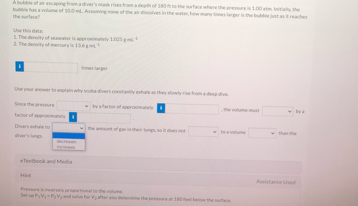 A bubble of air escaping from a diver's mask rises from a depth of 180 ft to the surface where the pressure is 1.00 atm. Initially, the
bubble has a volume of 10.0 mL. Assuming none of the air dissolves in the water, how many times larger is the bubble just as it reaches
the surface?
Use this data:
1. The density of seawater is approximately 1.025 g mL1
2. The density of mercury is 13.6 g mL1
i
times larger
Use your answer to explain why scuba divers constantly exhale as they slowly rise from a deep dive.
Since the pressure
v by a factor of approximately
the volume must
v by a
factor of approximately
Divers exhale to
the amount of gas in their lungs, so it does not
to a volume
than the
diver's lungs.
decreases
increases
eTextbook and Media
Hint
Assistance Used
Pressure is inversely proportional to the volume.
Set up P,V1- P2V2 and solve for V2 after you determine the pressure at 180 feet below the surface.
