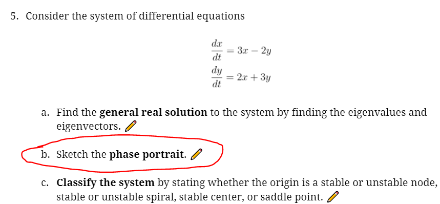 5. Consider the system of differential equations
dx
3r – 2y
%3D
dt
dy
2x + 3y
dt
a. Find the general real solution to the system by finding the eigenvalues and
eigenvectors. /
b. Sketch the phase portrait.
c. Classify the system by stating whether the origin is a stable or unstable node,
stable or unstable spiral, stable center, or saddle point. /
