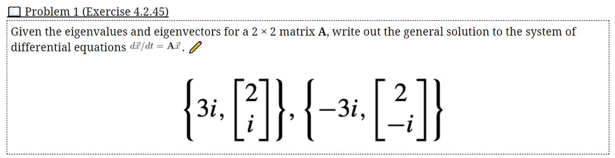 Problem 1 (Exercise 4.2.45)
Given the eigenvalues and eigenvectors for a 2 × 2 matrix A, write out the general solution to the system of
differential equations dã/dt = AF./
3. E]}{-
2
-3i,
3i,
