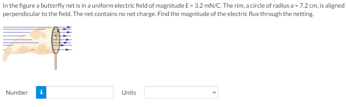 In the figure a butterfly net is in a uniform electric field of magnitude E = 3.2 mN/C. The rim, a circle of radius a = 7.2 cm, is aligned
perpendicular to the field. The net contains no net charge. Find the magnitude of the electric flux through the netting.
Number
i
Units

