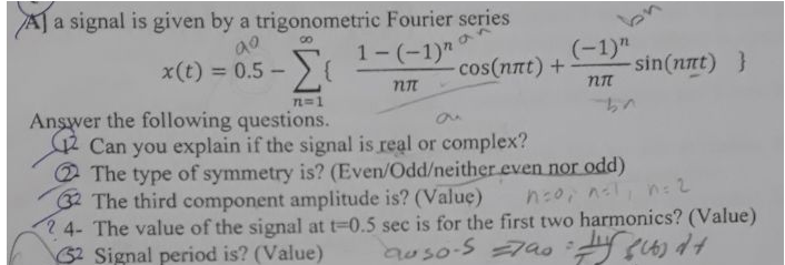 A] a signal is given by a trigonometric Fourier series
x(t) = 0.5 - {
1-(-1)"
(-1)"
sin(nnt) }
%3D
cos(nnt) +
Answer the following questions.
Can you explain if the signal is real or complex?
2 The type of symmetry is? (Even/Odd/neither even nor odd)
32 The third component amplitude is? (Value)
2 4- The value of the signal at t-0.5 sec is for the first two harmonics? (Value)
62 Signal period is? (Value)
L=1
n:0, nl, n:2
