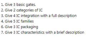 1. Give 3 basic gates.
2. Give 2 categories of IC
3. Give 4 IC integration with a full description
4. Give 5 IC families
6. Give 3 IC packaging
7. Give 3 IC characteristics with a brief description
