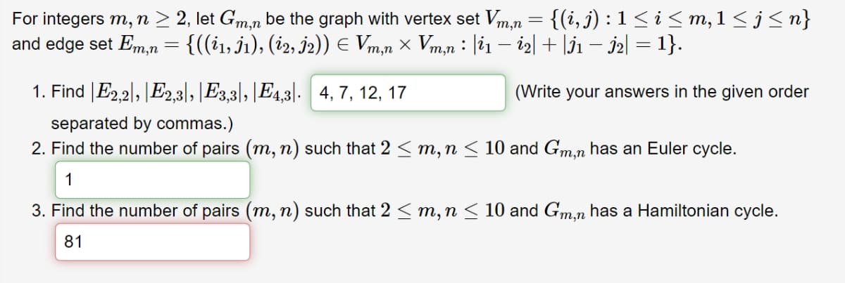 For integers m, n ≥ 2, let Gm, be the graph with vertex set Vm,n = {(i, j) : 1 ≤ i ≤ m, 1 ≤ j ≤n}
and edge set Em,n = {((¿1, J1), (i2, j2)) € Vm,n × Vm,n : |i1 − i2| + |İ1 − İ2| = 1}.
1. Find E2,2, E23, E3,3|, |E4,3 4, 7, 12, 17
separated by commas.)
(Write your answers in the given order
2. Find the number of pairs (m, n) such that 2 ≤ m, n ≤ 10 and Gm,n has an Euler cycle.
1
3. Find the number of pairs (m, n) such that 2 ≤ m, n ≤ 10 and Gm,n has a Hamiltonian cycle.
81