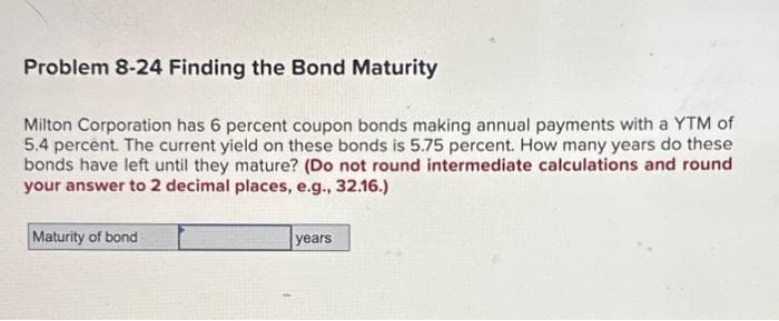 Problem 8-24 Finding the Bond Maturity
Milton Corporation has 6 percent coupon bonds making annual payments with a YTM of
5.4 percent. The current yield on these bonds is 5.75 percent. How many years do these
bonds have left until they mature? (Do not round intermediate calculations and round
your answer to 2 decimal places, e.g., 32.16.)
Maturity of bond
years