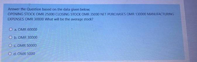 Answer the Question based on the data given below;
OPENING STOCK OMR 25000 CLOSING STOCK OMR 35000 NET PURCHASES OMR 130000 MANUFACTURING
EXPENSES OMR 30000 What will be the average stock?
O a. OMR 60000
O b. OMR 30000
O c. OMR 50000
O d. OMR S000
