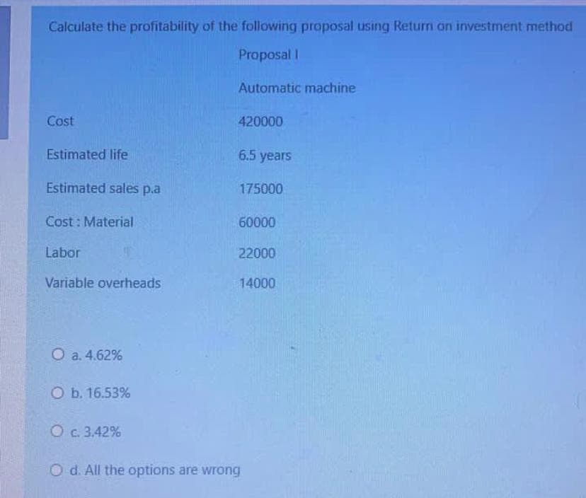 Calculate the profitability of the following proposal using Return an investment method
Proposal I
Automatic machine
Cost
420000
Estimated life
6.5 years
Estimated sales p.a
175000
Cost : Material
60000
Labor
22000
Variable overheads
14000
O a. 4.62%
O b. 16.53%
O c. 3.42%
O d. All the options are wrong
