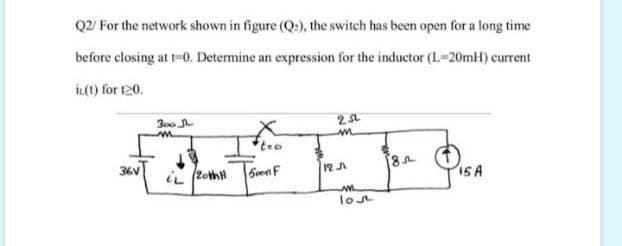 Q2/ For the network shown in figure (Q:), the switch has been open for a long time
before closing at t-0. Determine an expression for the inductor (L-20mH) current
İL(t) for 120.
300
36V
6venF
12A
15A
lost
