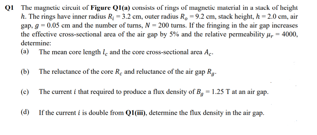 Q1 The magnetic circuit of Figure Q1(a) consists of rings of magnetic material in a stack of height
h. The rings have inner radius R¡ = 3.2 cm, outer radius R, = 9.2 cm, stack height, h = 2.0 cm, air
gap, g = 0.05 cm and the number of turns, N = 200 turns. If the fringing in the air gap increases
the effective cross-sectional area of the air gap by 5% and the relative permeability µ, = 4000,
determine:
(а)
The mean core length l, and the core cross-sectional area A.
(b)
The reluctance of the core R. and reluctance of the air gap R,.
(c)
The current i that required to produce a flux density of Bg
= 1.25 T at an air gap.
(d)
If the current i is double from Q1(iii), determine the flux density in the air gap.
