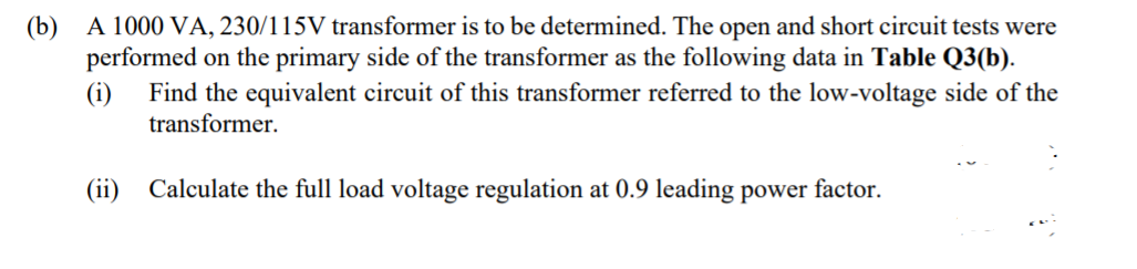 (b) A 1000 VA, 230/115V transformer is to be determined. The open and short circuit tests were
performed on the primary side of the transformer as the following data in Table Q3(b).
(i)
Find the equivalent circuit of this transformer referred to the low-voltage side of the
transformer.
(ii)
Calculate the full load voltage regulation at 0.9 leading power factor.
