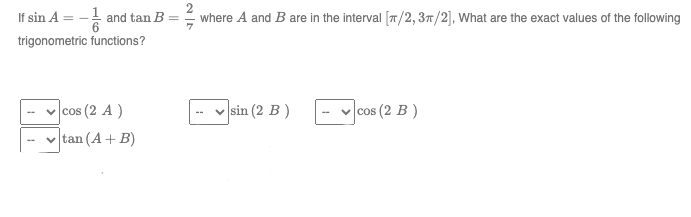 If sin A = -1/ and tan B
trigonometric functions?
cos (2 A)
tan (A + B)
7
where A and B are in the interval [/2, 3π/2], What are the exact values of the following
sin (2 B)
✓cos (2 B)