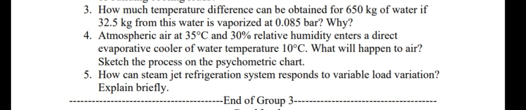 3. How much temperature difference can be obtained for 650 kg of water if
32.5 kg from this water is vaporized at 0.085 bar? Why?
4. Atmospheric air at 35°C and 30% relative humidity enters a direct
evaporative cooler of water temperature 10°C. What will happen to air?
Sketch the process on the psychometric chart.
5. How can steam jet refrigeration system responds to variable load variation?
Explain briefly.
--End of Group 3----
