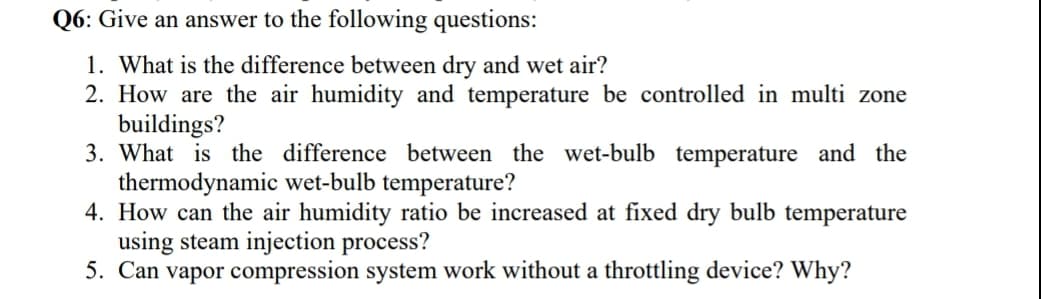 Q6: Give an answer to the following questions:
1. What is the difference between dry and wet air?
2. How are the air humidity and temperature be controlled in multi zone
buildings?
3. What is the difference between the wet-bulb temperature and the
thermodynamic wet-bulb temperature?
4. How can the air humidity ratio be increased at fixed dry bulb temperature
using steam injection process?
5. Can vapor compression system work without a throttling device? Why?
