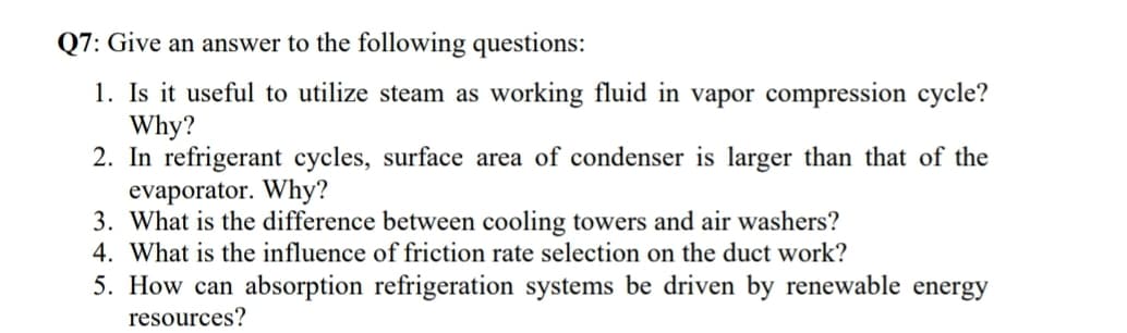 Q7: Give an answer to the following questions:
1. Is it useful to utilize steam as working fluid in vapor compression cycle?
Why?
2. In refrigerant cycles, surface area of condenser is larger than that of the
evaporator. Why?
3. What is the difference between cooling towers and air washers?
4. What is the influence of friction rate selection on the duct work?
5. How can absorption refrigeration systems be driven by renewable energy
resources?

