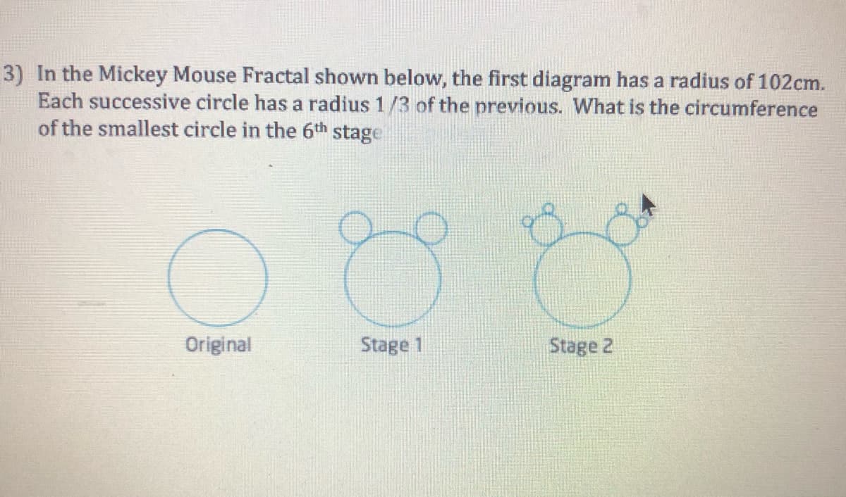 3) In the Mickey Mouse Fractal shown below, the first diagram has a radius of 102cm.
Each successive circle has a radius 1/3 of the previous. What is the circumference
of the smallest circle in the 6th stage
Original
O
Stage 1
Stage 2