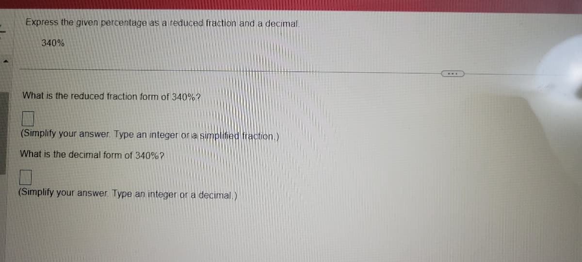 Express the given percentage as a reduced fraction and a decimal.
340%
What is the reduced fraction form of 340%?
(Simplify your answer. Type an integer or a simplified fraction.)
What is the decimal form of 340%?
(Simplify your answer. Type an integer or a decimal.)