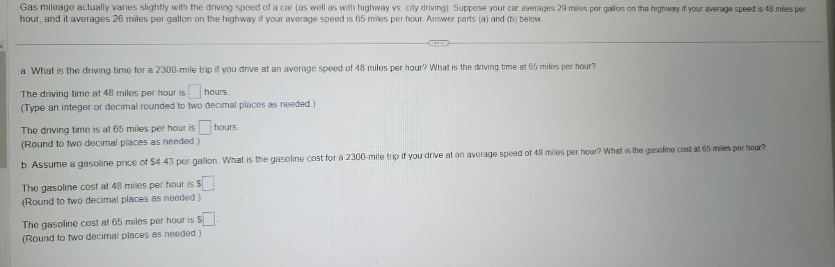 Gas mileage actually varies slightly with the driving speed of a car (as well as with highway vs. city driving). Suppose your car averages 29 miles per gallon on the highway if your average speed is 48 miles per
hour, and it averages 26 miles per gallon on the highway if your average speed is 65 miles per hour. Answer parts (a) and (b) below.
a. What is the driving time for a 2300-mile trip if you drive at an average speed of 48 miles per hour? What is the driving time at 65 miles per hour?
The driving time at 48 miles per hour is
hours.
(Type an integer or decimal rounded to two decimal places as needed.)
The driving time is at 65 miles per hour is
(Round to two decimal places as needed.)
b. Assume a gasoline price of $4.43 per gallon. What is the gasoline cost for a 2300-mile trip if you drive at an average speed of 48 miles per hour? What is the gasoline cost at 65 miles per hour?
The gasoline cost at 48 miles per hour is $
(Round to two decimal places as needed.)
hours.
The gasoline cost at 65 miles per hour is $
(Round to two decimal places as needed.)