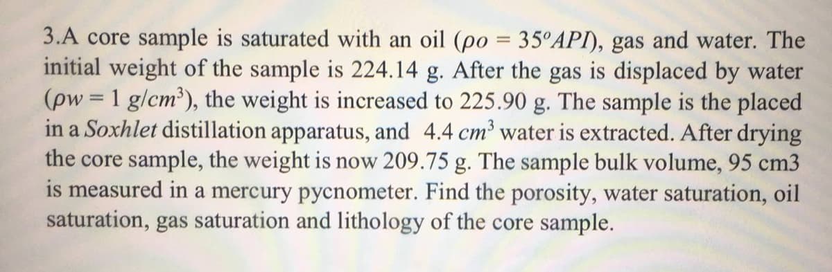 3.A core sample is saturated with an oil (po = 35°API), gas and water. The
initial weight of the sample is 224.14 g. After the gas is displaced by water
(pw = 1 g/cm'), the weight is increased to 225.90 g. The sample is the placed
in a Soxhlet distillation apparatus, and 4.4 cm' water is extracted. After drying
the core sample, the weight is now 209.75 g. The sample bulk volume, 95 cm3
is measured in a mercury pycnometer. Find the porosity, water saturation, oil
saturation, gas saturation and lithology of the core sample.
