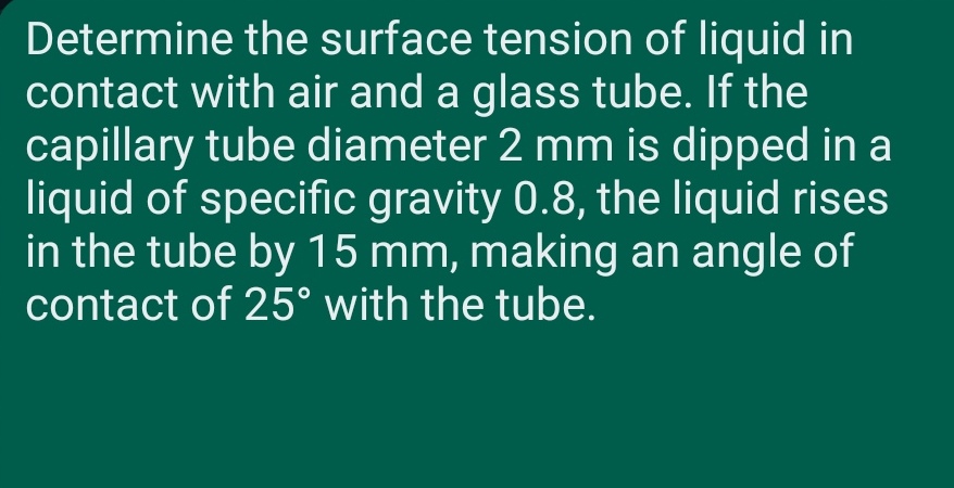Determine the surface tension of liquid in
contact with air and a glass tube. If the
capillary tube diameter 2 mm is dipped in a
liquid of specific gravity 0.8, the liquid rises
in the tube by 15 mm, making an angle of
contact of 25° with the tube.
