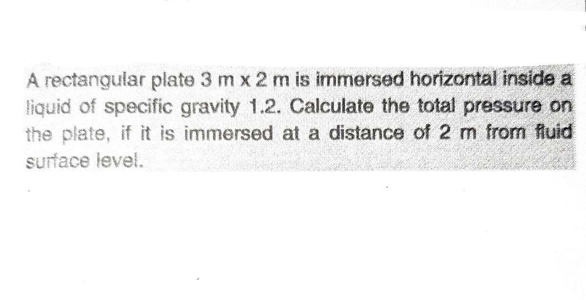A rectangular plate 3 m x 2 m is immersed horizontal inside a
liquid of specific gravity 1.2. Calculate the total pressure on
the plate, if it is immersed at a distance of 2 m from fluid
Sa
1 a a cnkre
surface level.
*** ***
* を チ
w. ra ar n
e rseAa nts 4 S a r
* ん
ンォャもニ かま
もが- 4 ド *を。。と とー 、
s S: se e
る まr シオト-よ .
* * *. :
;もか
こ れう 。
* A* Elat ie A A
in R H aRR
ニ る や
3
