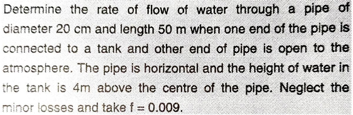 Determine the rate of flow of water through a pipe of
diameter 20 cm and length 50 m when one end of the pipe is
connected to a tank and other end of pipe is open to the
atmosphere. The pipe is horlzontal and the height of water in
the tank is 4m above the centre of the pipe. Neglect the
minor losses and take f= 0.009.
