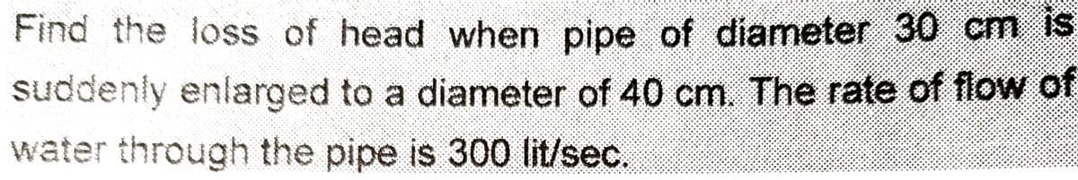 Find the loss of head when pipe of diameter 30 cm is
suddenly enlarged to a diameter of 40 cm. The rate of flow of
water through the pipe is 300 lit/sec.
