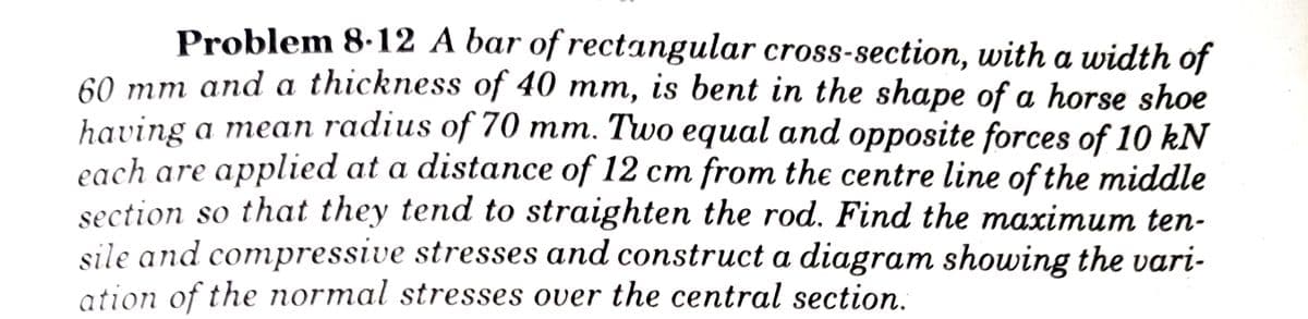 Problem 8.12 A bar of rectangular cross-section, with a width of
60 mm and a thickness of 40 mm, is bent in the shape of a horse shoe
having a mean radius of 70 mm. Two equal and opposite forces of 10 kN
each are applied at a distance of 12 cm from the centre line of the middle
section so that they tend to straighten the rod. Find the maximum ten-
sile and compressive stresses and construct a diagram showing the vari-
ation of the normal stresses over the central section.
