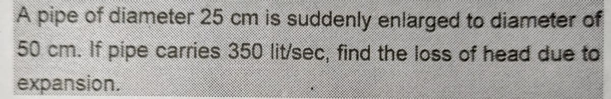 A pipe of diameter 25 cm is suddenly enlarged to diameter of
50 cm. If pipe carries 350 lit/sec, find the loss of head due to
expansion.
