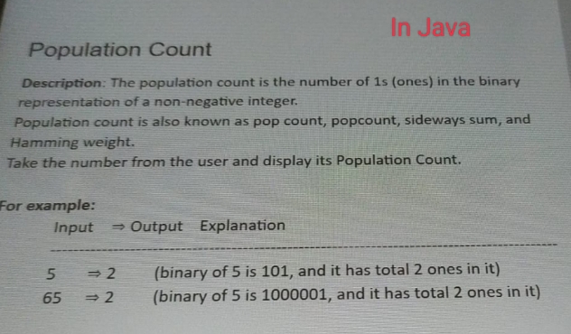 Population Count
Description: The population count is the number of 1s (ones) in the binary
representation of a non-negative integer.
Population count is also known as pop count, popcount, sideways sum, and
Hamming weight.
Take the number from the user and display its Population Count.
For example:
Input →Output Explanation
5
65
In Java
<=>2
⇒ 2
(binary of 5 is 101, and it has total 2 ones in it)
(binary of 5 is 1000001, and it has total 2 ones in it)
