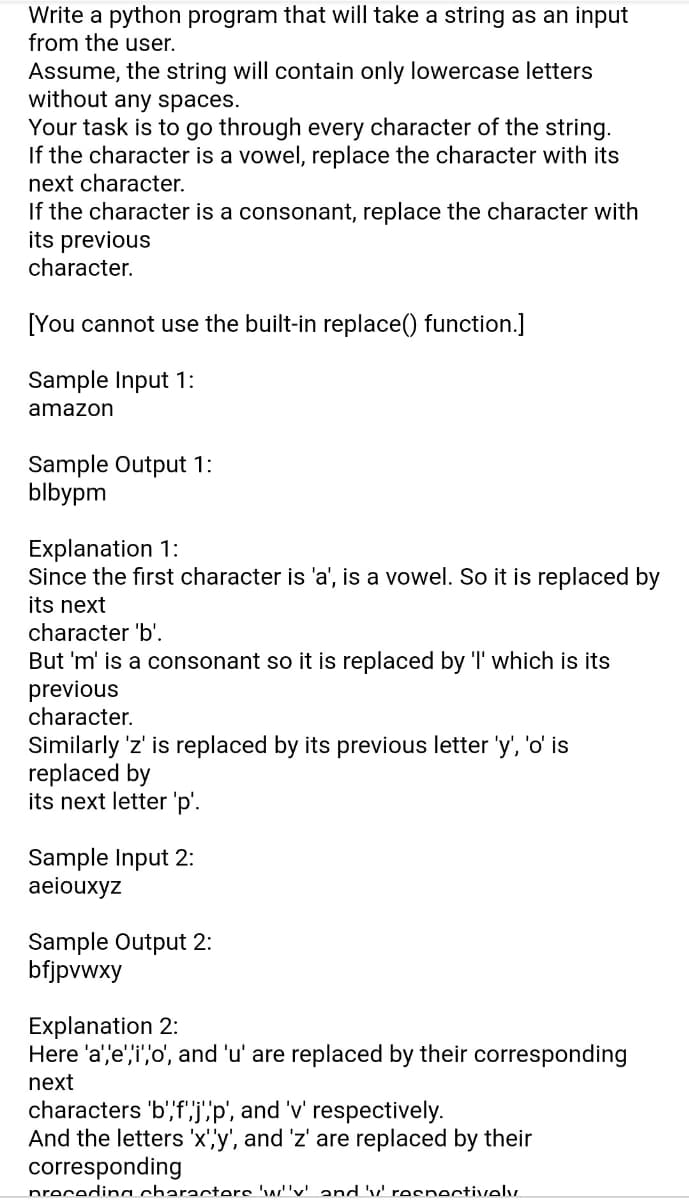 Write a python program that will take a string as an input
from the user.
Assume, the string will contain only lowercase letters
without any spaces.
Your task is to go through every character of the string.
If the character is a vowel, replace the character with its
next character.
If the character is a consonant, replace the character with
its previous
character.
[You cannot use the built-in replace() function.]
Sample Input 1:
amazon
Sample Output 1:
blbypm
Explanation 1:
Since the first character is 'a', is a vowel. So it is replaced by
its next
character 'b'.
But 'm' is a consonant so it is replaced by 'I' which is its
previous
character.
Similarly 'z' is replaced by its previous letter 'y', 'o' is
replaced by
its next letter 'p'.
Sample Input 2:
aeiouxyz
Sample Output 2:
bfjpvwxy
Explanation 2:
Here 'a''e',i',o', and 'u' are replaced by their corresponding
next
characters 'b',f'j"p', and 'v' respectively.
And the letters 'x''y', and 'z' are replaced by their
corresponding
precedina characterc 'w''v' and 'v' respectively
