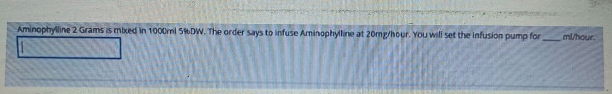 -mr-
Aminophylline 2 Grams is mixed in 1000ml 596DW. The order says to infuse Aminophylline at 20mg/hour. You will set the infusion pump for
ml/hour.