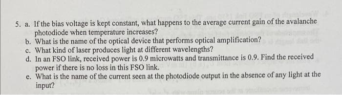 5. a. If the bias voltage is kept constant, what happens to the average current gain of the avalanche
photodiode when temperature increases?
b. What is the name of the optical device that performs optical amplification?
c. What kind of laser produces light at different wavelengths?
d. In an FSO link, received power is 0.9 microwatts and transmittance is 0.9. Find the received
power if there is no loss in this FSO link.
e. What is the name of the current seen at the photodiode output in the absence of any light at the
input?