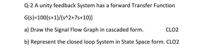 Q-2 A unity feedback System has a forward Transfer Function
G(s)
100(s+1)/(s^2+7s+10)]
a) Draw the Signal Flow Graph in cascaded form.
CLO2
b) Represent the closed loop System in State Space form. CLO2