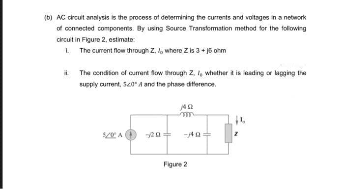 (b) AC circuit analysis is the process of determining the currents and voltages in a network
of connected components. By using Source Transformation method for the following
circuit in Figure 2, estimate:
i. The current flow through Z, I, where Z is 3 + j6 ohm
ii. The condition of current flow through Z, I, whether it is leading or lagging the
supply current, 520° A and the phase difference.
5/0° A
-1202
j4 92
m
-j4Q2
Figure 2
H