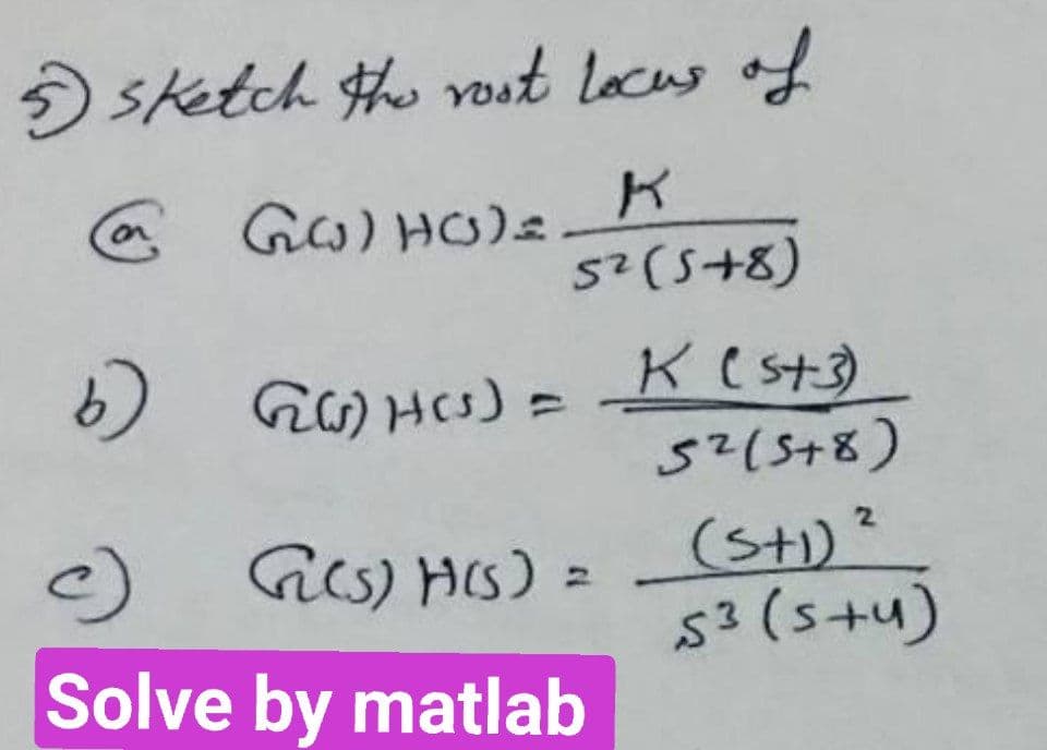 5 sketch the rost locus of
@ GG) HO)=z
K
5² (5+8)
b)
GG)H(s) =
c)
Solve by matlab
G(s)H(s) =
K (5+3)
5² (5+8)
2
(5+1) ²
53 (s+u)