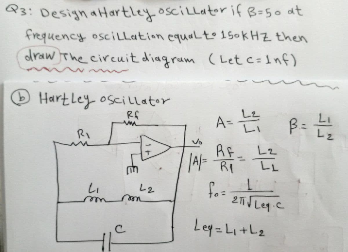 Q3: Designa Hartley oscillator if B=50 at
frequency oscillation equal to 150KHZ then
draw The circuit diagram (Let c=Inf)
b Hartley oscillator
Rf
RI
L₁
m
с
ww
L2
mon
A= L ²₁ B = L121
L2
| A/= RF = 12/20
fo=
L
2T√ Ley.c
Ley=L₁+L₂
