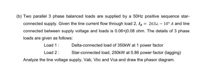 (b) Two parallel 3 phase balanced loads are supplied by a 50Hz positive sequence star-
connected supply. Given the line current flow through load 2, I = 2632 -10° A and line
connected between supply voltage and loads is 0.06+j0.08 ohm. The details of 3 phase
loads are given as follows:
Load 1:
Load 2:
Delta-connected load of 350kW at 1 power factor
Star-connected load, 250kW at 0.86 power factor (lagging)
Analyze the line voltage supply, Vab, Vbc and Vca and draw the phasor diagram.