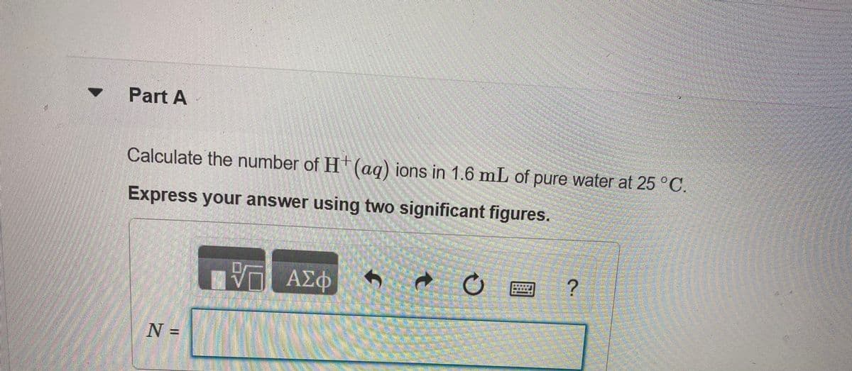Part A
Calculate the number of Ht (ag) ions in 1.6 mL of pure water at 25 °C.
Express your answer using two significant figures.
N =
