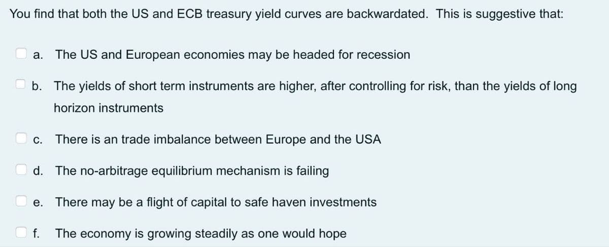 You find that both the US and ECB treasury yield curves are backwardated. This is suggestive that:
a.
The US and European economies may be headed for recession
b. The yields of short term instruments are higher, after controlling for risk, than the yields of long
horizon instruments
С.
There is an trade imbalance between Europe and the USA
d. The no-arbitrage equilibrium mechanism is failing
e. There may be a flight of capital to safe haven investments
f.
The economy is growing steadily as one would hope
