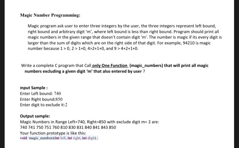 Magic Number Programming:
Magic program ask user to enter three integers by the user, the three integers represent left bound,
right bound and arbitrary digit 'm', where left bound is less than right bound. Program should print all
magic numbers in the given range that doesn't contain digit 'm'. The number is magic if its every digit is
larger than the sum of digits which are on the right side of that digit. For example, 94210 is magic
number because 1 > 0, 2 > 1+0, 4>2+1+0, and 9 > 4+2+1+0.
Write a complete C program that Call only One Function (magic_numbers) that will print all magic
numbers excluding a given digit 'm' that also entered by user ?
Input Sample :
Enter Left bound: 740
Enter Right bound:850
Enter digit to exclude it:2
Output sample:
Magic Numbers in Range Left=740, Right=850 with exclude digit m= 2 are:
740 741 750 751 760 810 830 831 840 841 843 850
Your function prototype is like this:
void magic_numbers(int left, int right, int digit) ;
