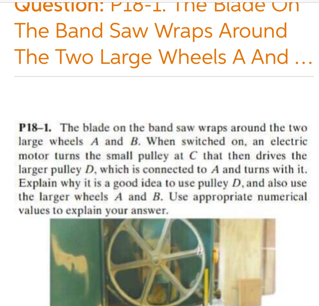 Questio: PI8-1. TNE Blag E UN
The Band Saw Wraps Around
The Two Large Wheels A And...
P18-1. The blade on the band saw wraps around the two
large wheels A and B. When switched on, an electric
motor turns the small pulley at C that then drives the
larger pulley D, which is connected to A and turns with it.
Explain why it is a good idea to use pulley D, and also use
the larger wheels A and B. Use appropriate numerical
values to explain your answer.
