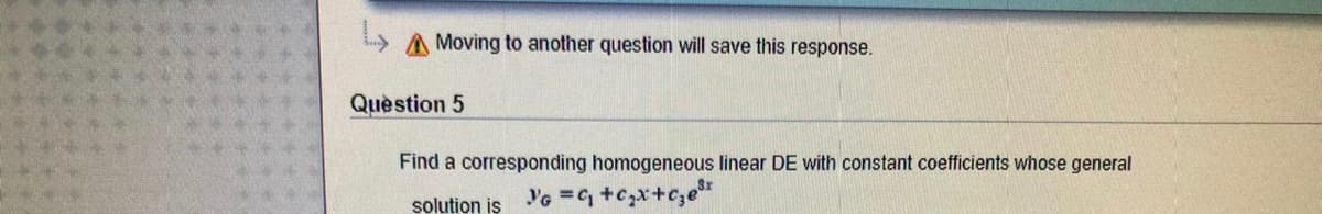A Moving to another question will save this response.
Quèstion 5
Find a corresponding homogeneous linear DE with constant coefficients whose general
solution is G = +c,x+c,er
