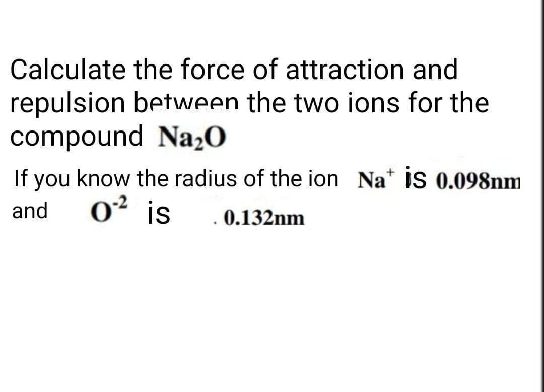 Calculate the force of attraction and
repulsion between the two ions for the
compound Na₂O
If you know the radius of the ion Na+ is 0.098nm
and 0² is
. 0.132nm