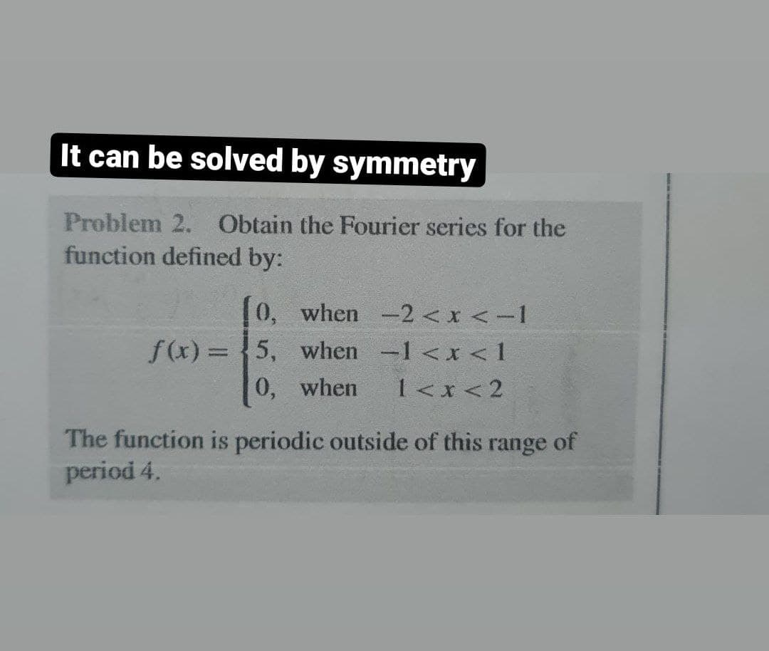 It can be solved by symmetry
Problem 2. Obtain the Fourier series for the
function defined by:
[0, when -2 < x < -1
f(x) = 5, when -1<x< 1
0, when 1<x<2
The function is periodic outside of this range of
period 4.