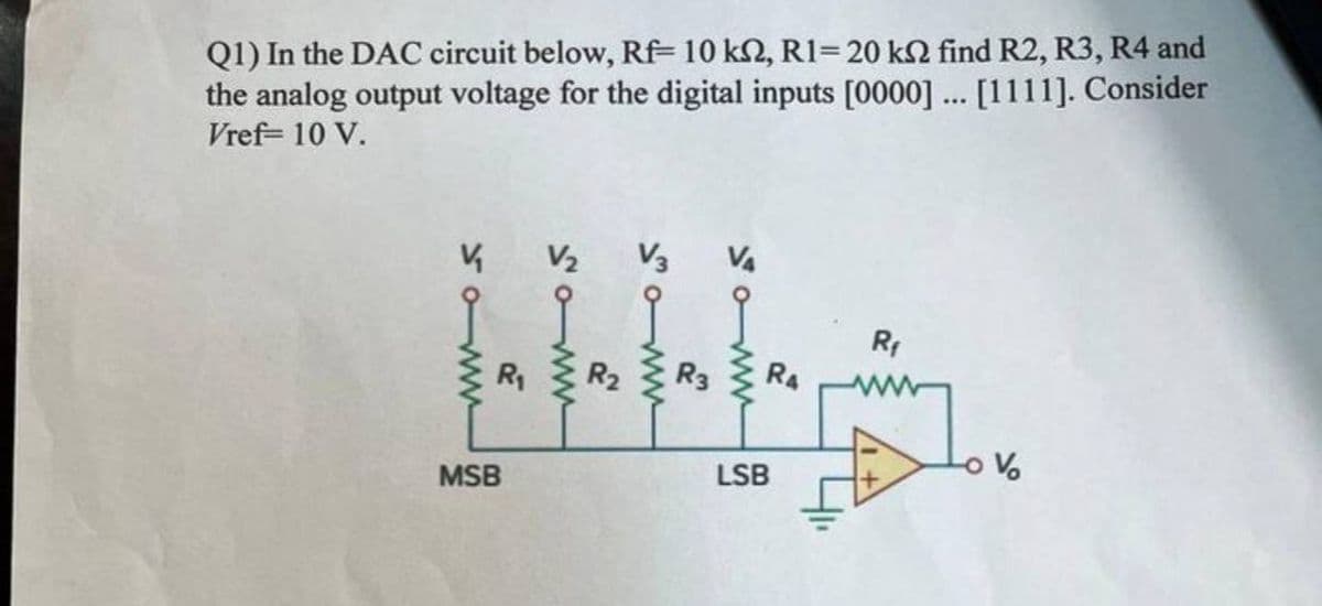 Q1) In the DAC circuit below, Rf 10 km2, R1=20 kn find R2, R3, R4 and
the analog output voltage for the digital inputs [0000] ... [1111]. Consider
Vref= 10 V.
V
www
V₂ V3 V4
R₁ R₂
MSB
R3
www
RA
LSB
41₁
R₁
V
