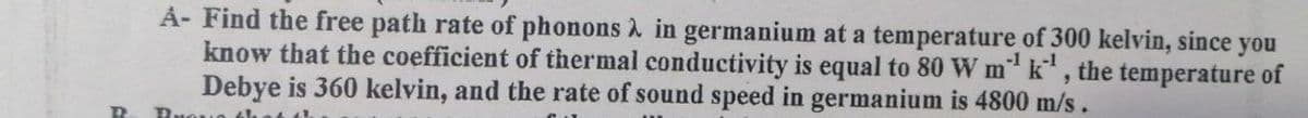 D
A- Find the free path rate of phonons à in germanium at a temperature of 300 kelvin, since you
know that the coefficient of thermal conductivity is equal to 80 W m¹ k¹, the temperature of
Debye is 360 kelvin, and the rate of sound speed in germanium is 4800 m/s
Buana the