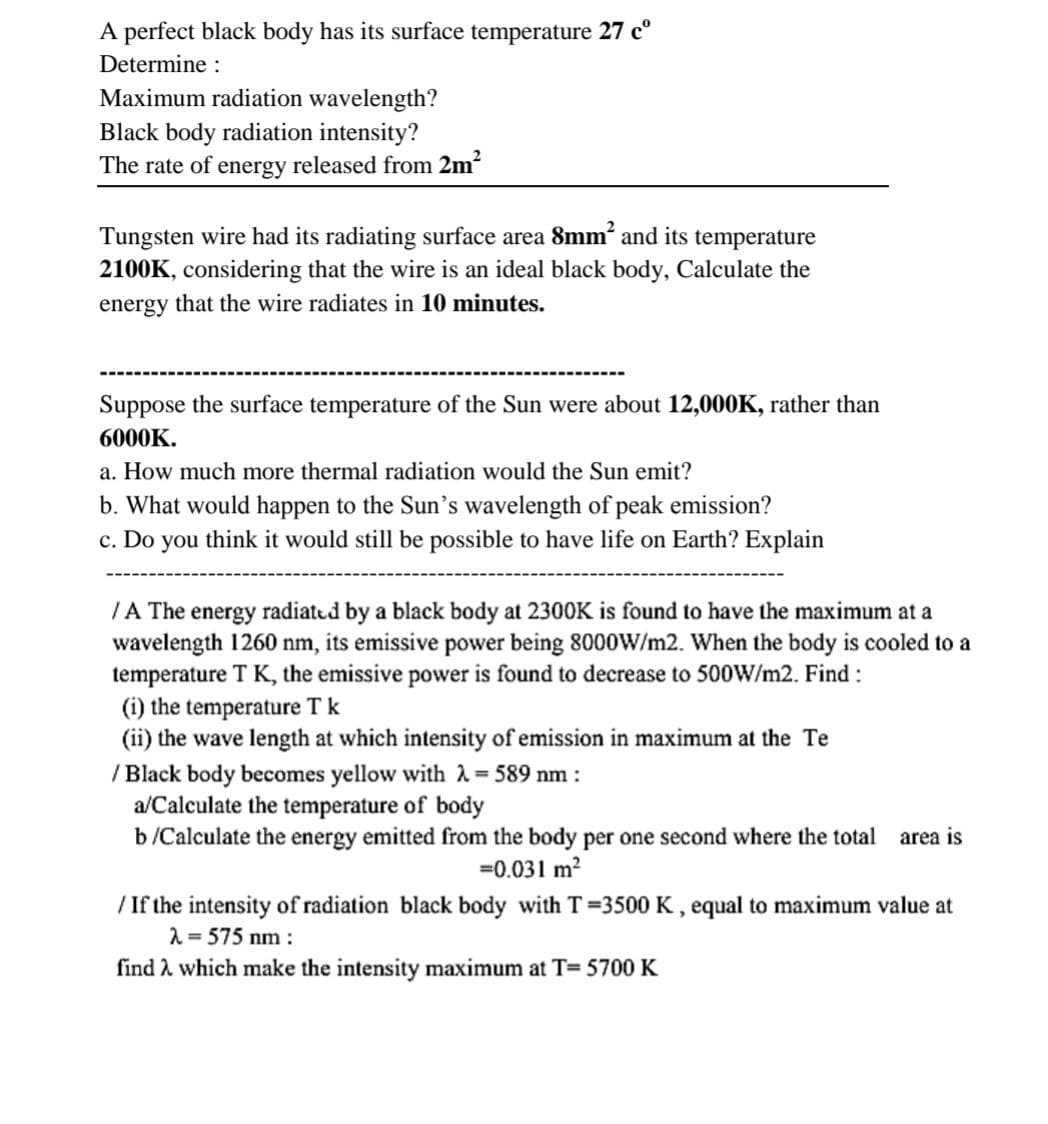 A perfect black body has its surface temperature 27 cº
Determine :
Maximum radiation wavelength?
Black body radiation intensity?
The rate of energy released from 2m²
Tungsten wire had its radiating surface area 8mm² and its temperature
2100K, considering that the wire is an ideal black body, Calculate the
energy that the wire radiates in 10 minutes.
Suppose the surface temperature of the Sun were about 12,000K, rather than
6000K.
a. How much more thermal radiation would the Sun emit?
b. What would happen to the Sun's wavelength of peak emission?
c. Do you think it would still be possible to have life on Earth? Explain
/A The energy radiated by a black body at 2300K is found to have the maximum at a
wavelength 1260 nm, its emissive power being 8000W/m2. When the body is cooled to a
temperature T K, the emissive power is found to decrease to 500W/m2. Find :
(i) the temperature T k
(ii) the wave length at which intensity of emission in maximum at the Te
/ Black body becomes yellow with λ = 589 nm :
a/Calculate the temperature of body
b/Calculate the energy emitted from the body per one second where the total area is
=0.031 m²
/ If the intensity of radiation black body with T=3500 K, equal to maximum value at
λ = 575 nm:
find λ which make the intensity maximum at T=5700 K