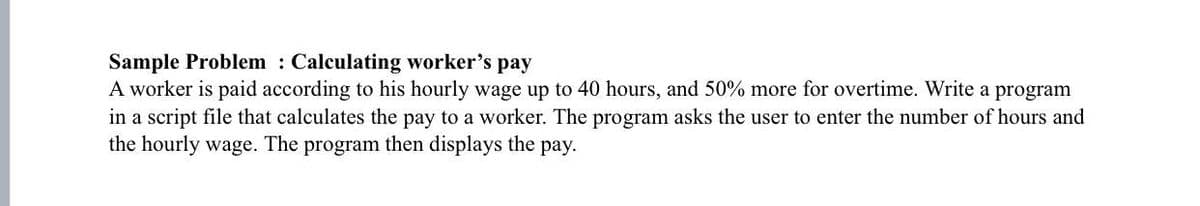 Sample Problem : Calculating worker's pay
A worker is paid according to his hourly wage up to 40 hours, and 50% more for overtime. Write a program
in a script file that calculates the pay to a worker. The program asks the user to enter the number of hours and
the hourly wage. The program then displays the pay.

