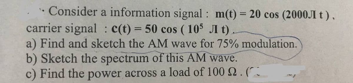 • Consider a information signal: m(t) = 20 cos (2000JI t),
carrier signal: c(t) = 50 cos (105 Jt).
a) Find and sketch the AM wave for 75% modulation.
b) Sketch the spectrum of this AM wave.
c) Find the power across a load of 100 2. (