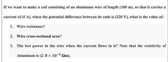 If we want to make a coil consisting of an aluminum wire of length (100 m), so that it carries a
current of (5 A), when the potential difference between its ends is (220 V), what is the value of:
1. Wire resistance?
2. Wire cross-sectional area?
3. The lost power in the wire when the current flows in it? Note that the resistivity of
Aluminum is (2.8 x 10-8 Qm).
