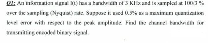 01: An information signal I(t) has a bandwidth of 3 KHz and is sampled at 100/3 %
over the sampling (Nyquist) rate. Suppose it used 0.5% as a maximum quantization
level error with respect to the peak amplitude. Find the channel bandwidth for
transmitting eneoded binary signal.
